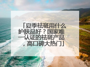 夏季祛斑用什么护肤品好？国家唯一认证的祛斑产品，高口碑大热门