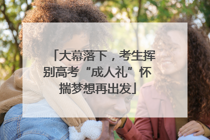 大幕落下，考生挥别高考“成人礼”怀揣梦想再出发