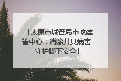 太原市城管局市政建管中心：消除井具病害 守护脚下安全