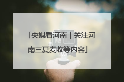 央媒看河南｜关注河南三夏麦收等内容