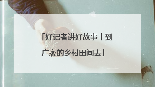 好记者讲好故事丨到广袤的乡村田间去