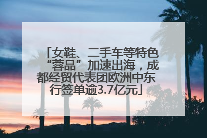 女鞋、二手车等特色“蓉品”加速出海，成都经贸代表团欧洲中东行签单逾3.7亿元