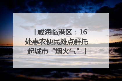 威海临港区：16处惠农便民摊点群托起城市“烟火气”