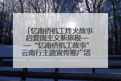 忆南侨机工烽火故事 启爱国主义新旅程——“忆南侨机工故事”云南行主题宣传推广活动圆满收官