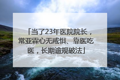 当了23年医院院长，常亚霖心无戒惧、靠医吃医，长期逾规破法