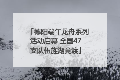 德阳端午龙舟系列活动启幕 全国47支队伍旌湖竞渡