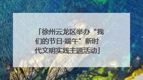 徐州云龙区举办“我们的节日·端午”新时代文明实践主题活动