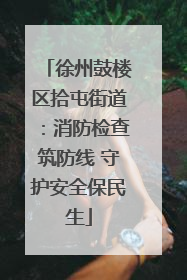 徐州鼓楼区拾屯街道：消防检查筑防线 守护安全保民生