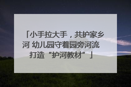 小手拉大手，共护家乡河 幼儿园守着园旁河流打造“护河教材”