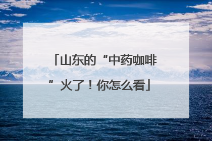山东的“中药咖啡”火了！你怎么看