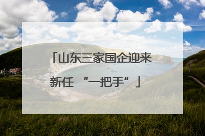 山东三家国企迎来新任 “一把手”