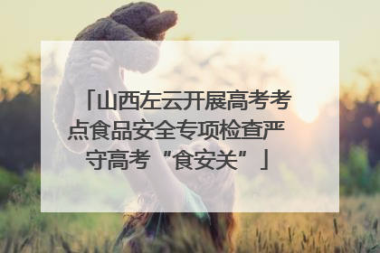 山西左云开展高考考点食品安全专项检查严守高考“食安关”