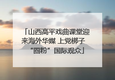 山西高平戏曲课堂迎来海外华媒 上党梆子“圈粉”国际观众