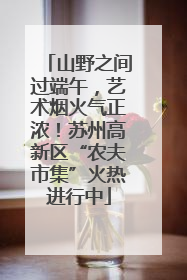 山野之间过端午，艺术烟火气正浓！苏州高新区“农夫市集”火热进行中
