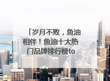 岁月不败，鱼油相伴！鱼油十大热门品牌排行榜top10曝光