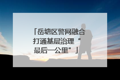 岳塘区警网融合 打通基层治理“最后一公里”