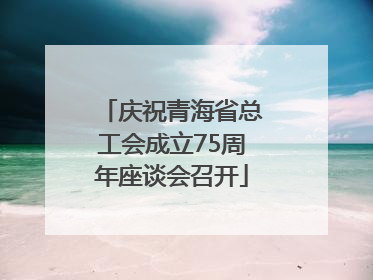 庆祝青海省总工会成立75周年座谈会召开