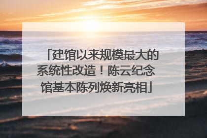 建馆以来规模最大的系统性改造！陈云纪念馆基本陈列焕新亮相