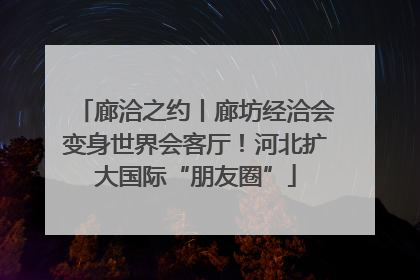 廊洽之约丨廊坊经洽会变身世界会客厅！河北扩大国际“朋友圈”