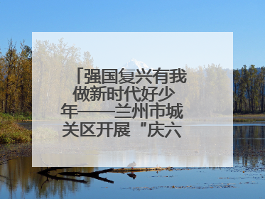 强国复兴有我 做新时代好少年——兰州市城关区开展“庆六一”活动集锦
