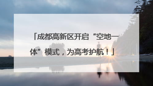 成都高新区开启“空地一体”模式，为高考护航！