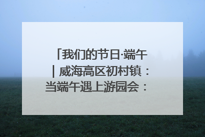 我们的节日·端午｜威海高区初村镇：当端午遇上游园会：来一场“粽”享欢乐的趣味冒险！