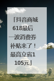 抖音商城618最后一波消费券补贴来了！最高立省1105元