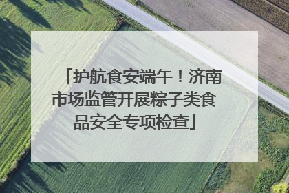 护航食安端午！济南市场监管开展粽子类食品安全专项检查