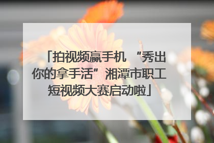 拍视频赢手机 “秀出你的拿手活”湘潭市职工短视频大赛启动啦