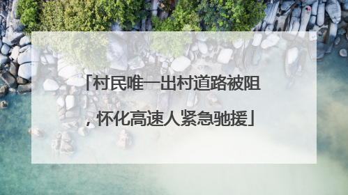 村民唯一出村道路被阻，怀化高速人紧急驰援