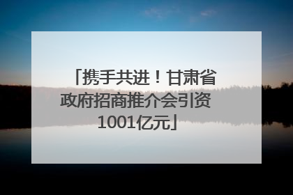携手共进！甘肃省政府招商推介会引资1001亿元