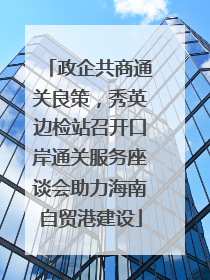 政企共商通关良策，秀英边检站召开口岸通关服务座谈会助力海南自贸港建设