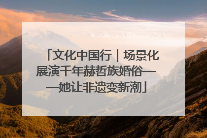 文化中国行｜场景化展演千年赫哲族婚俗——她让非遗变新潮