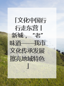 文化中国行 行走东营丨新城，“老”味道——我市文化传承发展擦亮地域特色