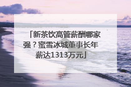 新茶饮高管薪酬哪家强？蜜雪冰城董事长年薪达1313万元