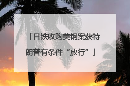 日铁收购美钢案获特朗普有条件“放行”