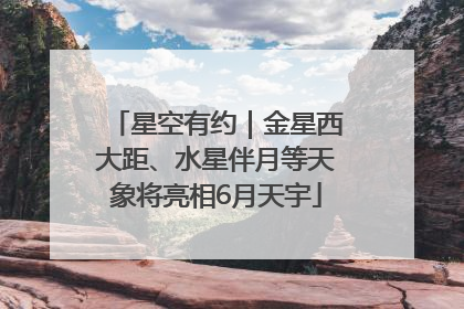 星空有约｜金星西大距、水星伴月等天象将亮相6月天宇