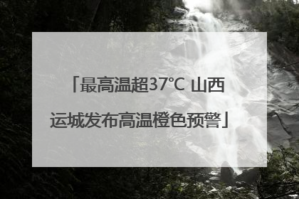 最高温超37℃ 山西运城发布高温橙色预警