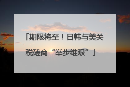 期限将至！日韩与美关税磋商“举步维艰”