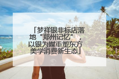 梦祥银非标店落地“郑州记忆”，以银为媒重塑东方美学消费新生态