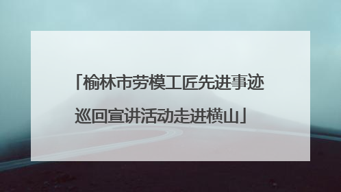 榆林市劳模工匠先进事迹巡回宣讲活动走进横山