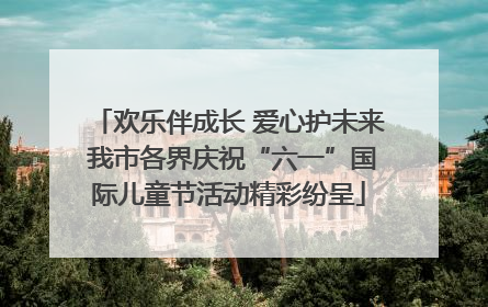 欢乐伴成长 爱心护未来 我市各界庆祝“六一”国际儿童节活动精彩纷呈