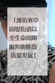潍坊寒亭固堤街道以全生命周期服务助推高质量发展