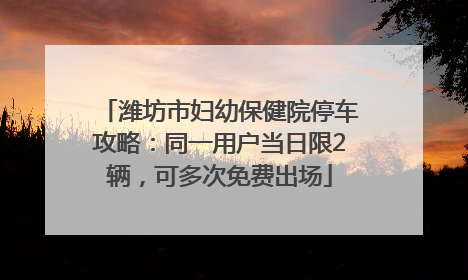 潍坊市妇幼保健院停车攻略：同一用户当日限2辆，可多次免费出场