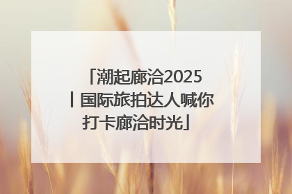 潮起廊洽2025丨国际旅拍达人喊你打卡廊洽时光