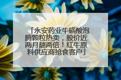 永安药业牛磺酸泡腾颗粒热卖，股价近两月翻两倍！红牛原料供应商抢食客户