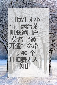 民生无小事｜烟台莱阳联通用户莫名 “被开通”宽带，40 个月扣费无人知