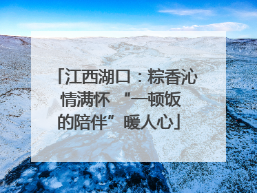 江西湖口：粽香沁 情满怀 “一顿饭的陪伴”暖人心