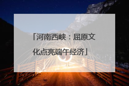 河南西峡：屈原文化点亮端午经济