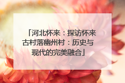河北怀来：探访怀来古村落幽州村：历史与现代的完美融合